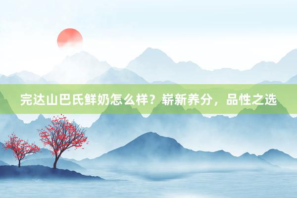 完达山巴氏鲜奶怎么样？崭新养分，品性之选